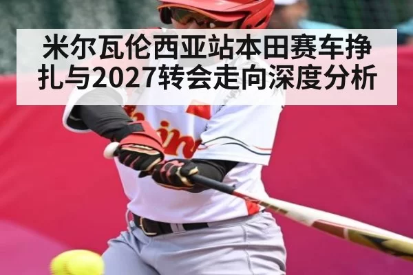 米尔瓦伦西亚站本田赛车挣扎与2027转会走向深度分析